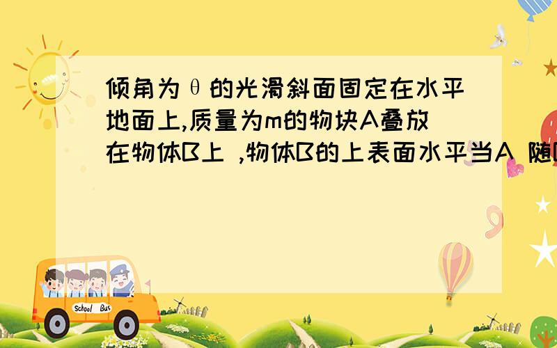 倾角为θ的光滑斜面固定在水平地面上,质量为m的物块A叠放在物体B上 ,物体B的上表面水平当A 随B一起沿斜面下滑时,A.B保持相对静止,求B对A 的支持力和摩擦力.