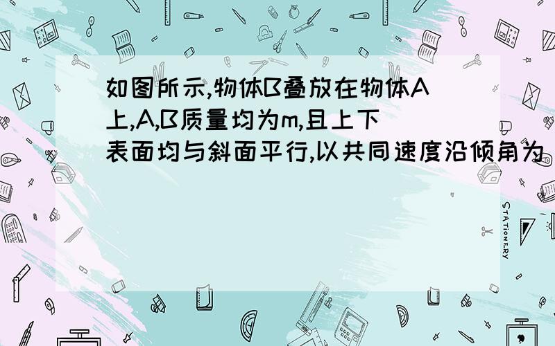 如图所示,物体B叠放在物体A上,A,B质量均为m,且上下表面均与斜面平行,以共同速度沿倾角为θ的固定斜面C匀速下滑.A与B间的动摩擦因数为μ=tanθ为什么不对?我算的A与B间的摩擦力为MGSINΘ,然后MG