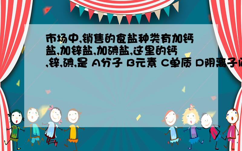 市场中,销售的食盐种类有加钙盐,加锌盐,加碘盐,这里的钙,锌,碘,是 A分子 B元素 C单质 D阴离子问一下为什么选B/xiexie 没看懂