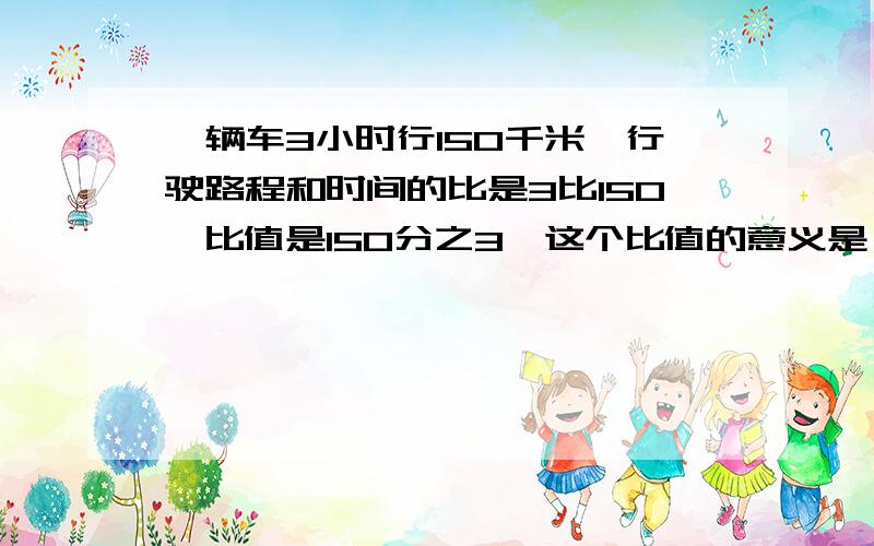 一辆车3小时行150千米,行驶路程和时间的比是3比150,比值是150分之3,这个比值的意义是（ ）