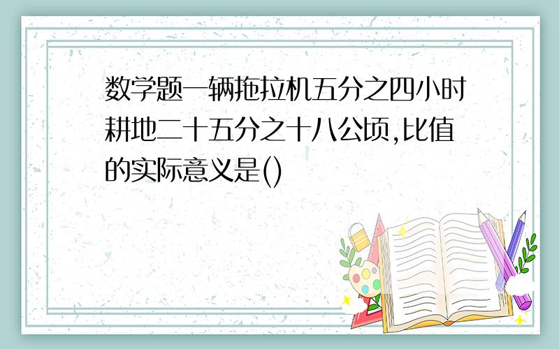 数学题一辆拖拉机五分之四小时耕地二十五分之十八公顷,比值的实际意义是()