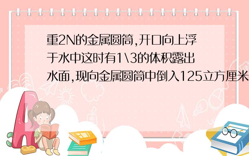 重2N的金属圆筒,开口向上浮于水中这时有1\3的体积露出水面,现向金属圆筒中倒入125立方厘米的某种液体后水面恰好与圆筒口相平,g取10N\kg.求（1）加入液体后圆筒受到的浮力；（2）倒入圆筒