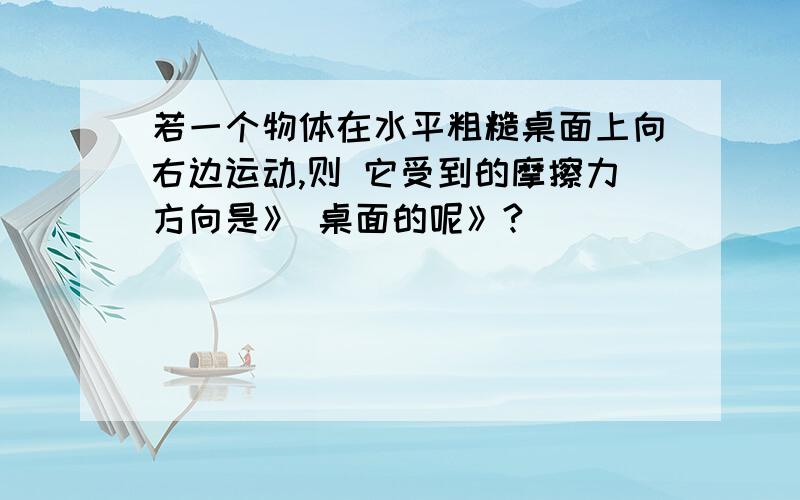 若一个物体在水平粗糙桌面上向右边运动,则 它受到的摩擦力方向是》 桌面的呢》?