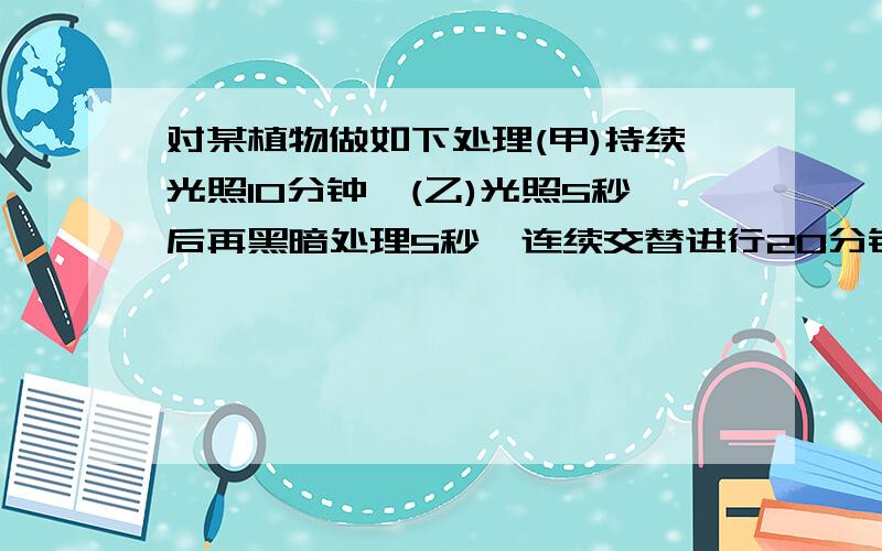 对某植物做如下处理(甲)持续光照10分钟,(乙)光照5秒后再黑暗处理5秒,连续交替进行20分钟,若其他条件不变则在甲乙两种情况下植物所制造的有机物总量是哪个多?答案是甲少于乙,你可以解释