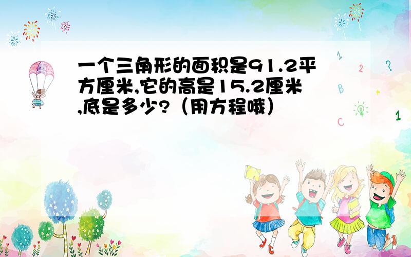 一个三角形的面积是91.2平方厘米,它的高是15.2厘米,底是多少?（用方程哦）