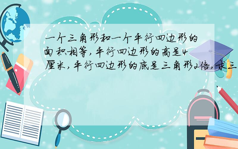 一个三角形和一个平行四边形的面积相等,平行四边形的高是4厘米,平行四边形的底是三角形2倍,求三 角形高