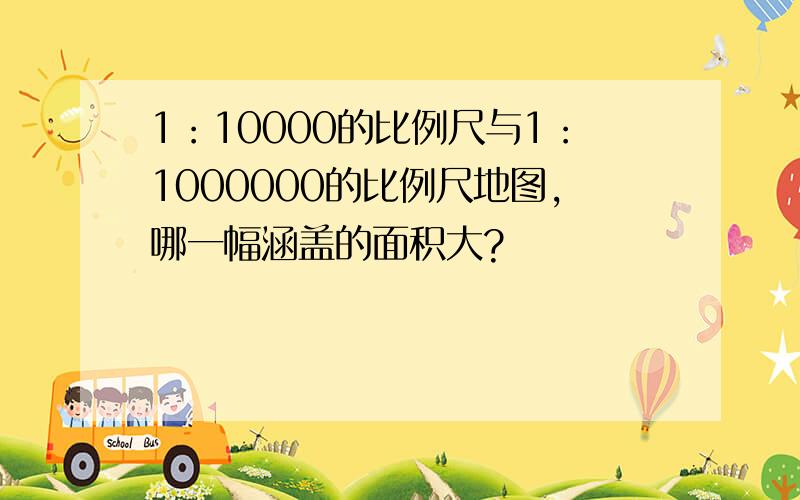 1：10000的比例尺与1：1000000的比例尺地图,哪一幅涵盖的面积大?