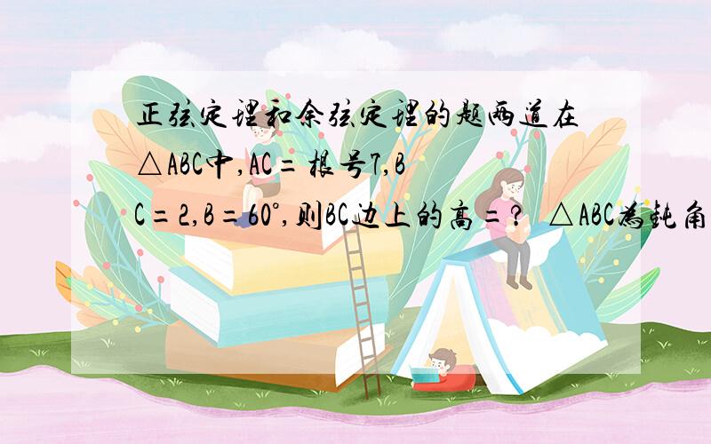 正弦定理和余弦定理的题两道在△ABC中,AC=根号7,BC=2,B=60°,则BC边上的高=?  △ABC为钝角三角形,a=3,b=4,c=x,则x的取值范围是?【答案】1.四分之一乘（根号3+根号39）              2.（1,根号7）或（5,7）