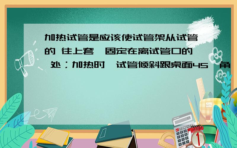 加热试管是应该使试管架从试管的 往上套,固定在离试管口的 处；加热时,试管倾斜跟桌面45°角,先使试管先使试管均匀受热,然后给试管里的液体的部位加热,并且不时地上下 试管.