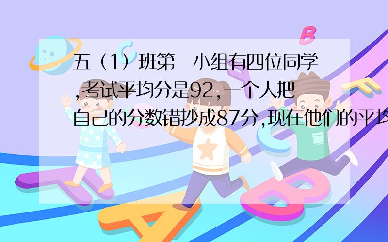 五（1）班第一小组有四位同学,考试平均分是92,一个人把自己的分数错抄成87分,现在他们的平均分是90分,