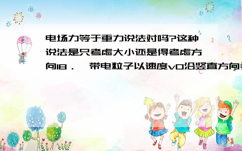 电场力等于重力说法对吗?这种说法是只考虑大小还是得考虑方向18．一带电粒子以速度v0沿竖直方向垂直进入匀强电场E中，如图所示，经过一段时间后，其速度变为水平方向，大小为v0．则