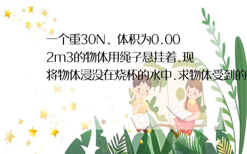 一个重30N、体积为0.002m3的物体用绳子悬挂着.现将物体浸没在烧杯的水中.求物体受到的浮力（g取10N/kg)