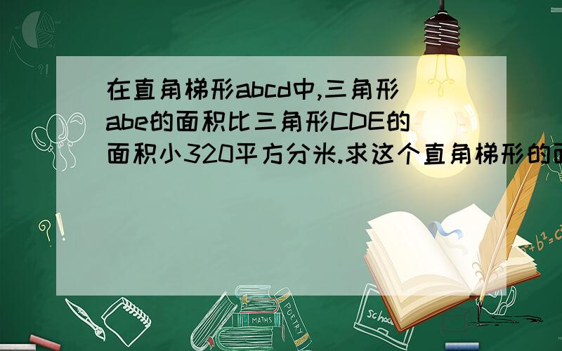 在直角梯形abcd中,三角形abe的面积比三角形CDE的面积小320平方分米.求这个直角梯形的面积.已知梯形上底12分米,高40分米.亲们这是小学五年级的题我需要算式不需要证明谢谢