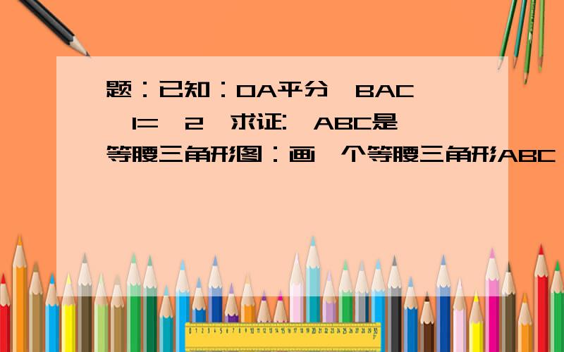 题：已知：OA平分∠BAC,∠1=∠2,求证:△ABC是等腰三角形图：画一个等腰三角形ABC,AB与AC是腰,O为三角形内一点且AO为∠BAC的角平分线,注意：O不在BC上~最后再连接OB、OC.最后标上∠OBC为∠1,∠OCB