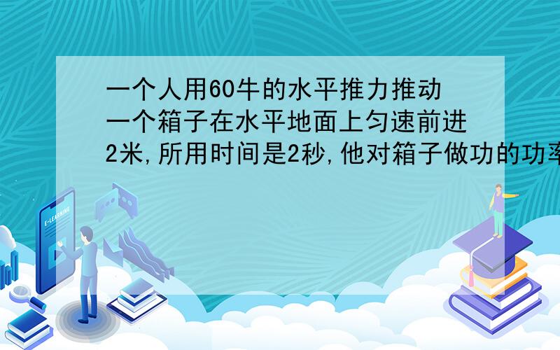 一个人用60牛的水平推力推动一个箱子在水平地面上匀速前进2米,所用时间是2秒,他对箱子做功的功率是?