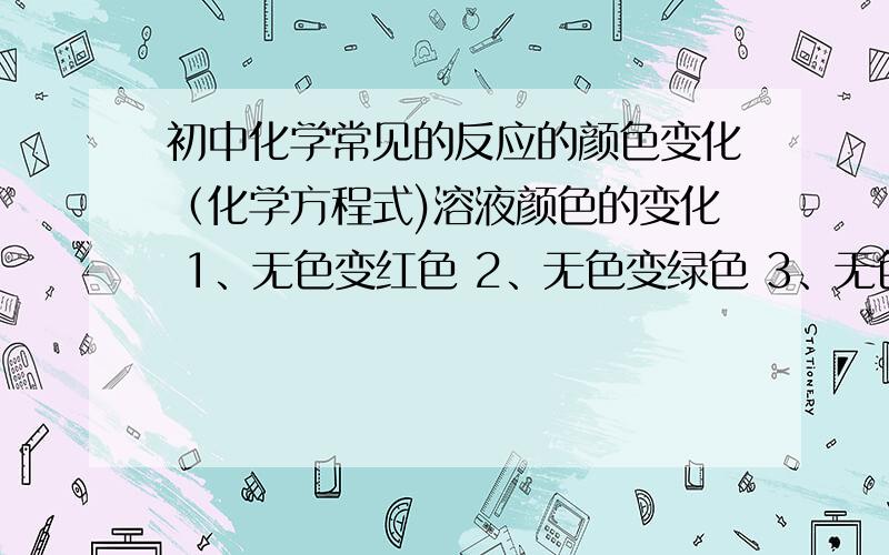 初中化学常见的反应的颜色变化（化学方程式)溶液颜色的变化 1、无色变红色 2、无色变绿色 3、无色变黄色 4、蓝色变绿色 5、紫色变红色 6、红色变无色 7、无明显现象