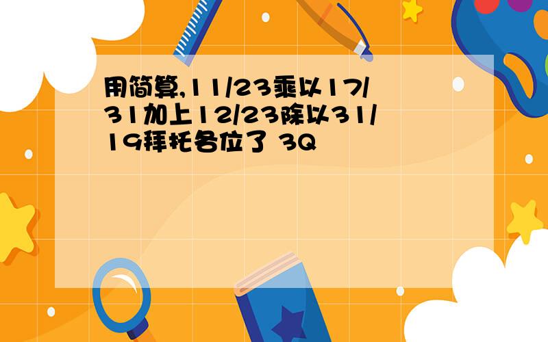 用简算,11/23乘以17/31加上12/23除以31/19拜托各位了 3Q