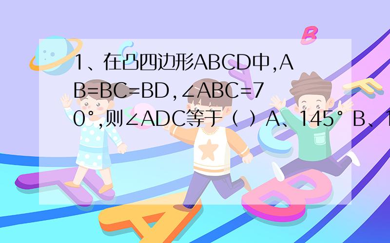 1、在凸四边形ABCD中,AB=BC=BD,∠ABC=70°,则∠ADC等于（ ）A、145° B、150° C、155° D、160° 最好说明理由2、已知三角形的三边长分别为 m四次方+n四次方 ,m四次方-n四次方,2m²n²（其中m>n>0)求证