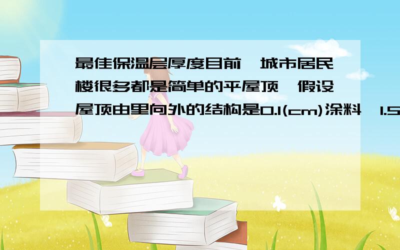 最佳保温层厚度目前,城市居民楼很多都是简单的平屋顶,假设屋顶由里向外的结构是0.1(cm)涂料,1.5(cm)水泥砂浆20(cm)楼板,2(cm)水泥砂浆,珍珠岩保温层,2(cm)水泥砂浆,1(cm)三毡四油防水材料.北方地