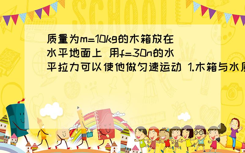 质量为m=10kg的木箱放在水平地面上 用f=30n的水平拉力可以使他做匀速运动 1.木箱与水质量为m=10kg的木箱放在水平地面上 用f=30n的水平拉力可以使他做匀速运动 1.木箱与水平地面的动摩擦因数