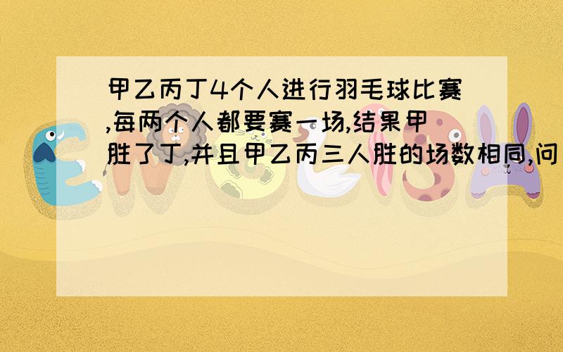 甲乙丙丁4个人进行羽毛球比赛,每两个人都要赛一场,结果甲胜了丁,并且甲乙丙三人胜的场数相同,问：丁胜了几场