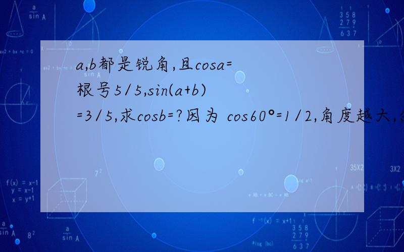 a,b都是锐角,且cosa=根号5/5,sin(a+b)=3/5,求cosb=?因为 cos60°=1/2,角度越大,余弦值越小,cosa=√5/5,当然 a>60°；a 既然大于 60°,那 sina>√3/2=0.866,而现在 sin(a+b) 才等于 3/5,说明 a+b “比 a 还小“……其实