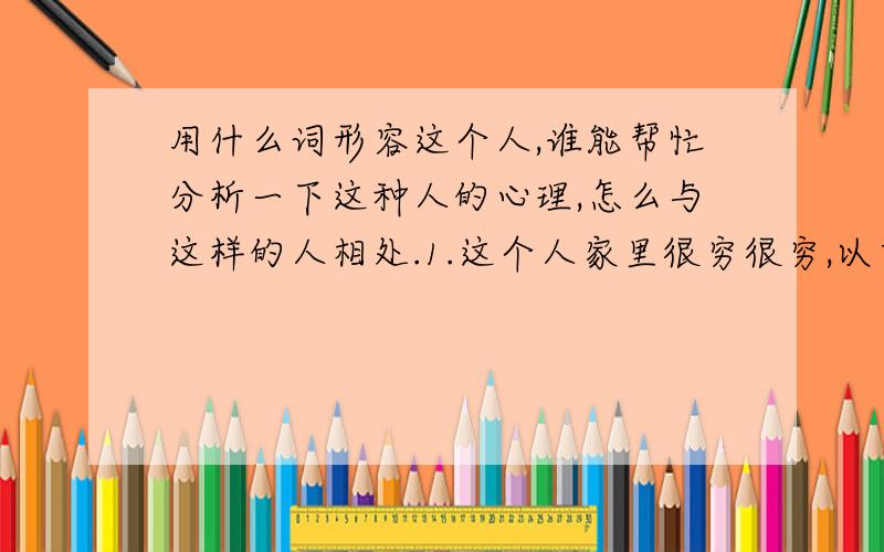 用什么词形容这个人,谁能帮忙分析一下这种人的心理,怎么与这样的人相处.1.这个人家里很穷很穷,以前我们不知道,她老是在我面前说她用的东西的牌子,听她的口气,都以为她家还是条件很很