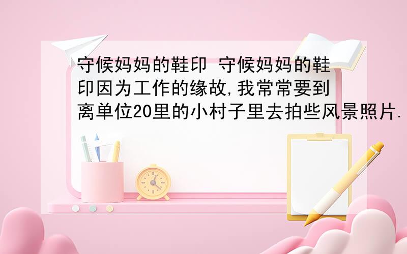 守候妈妈的鞋印 守候妈妈的鞋印因为工作的缘故,我常常要到离单位20里的小村子里去拍些风景照片.村子不大,有100多户人家,虽说依山傍水自然风景优美,但地处偏远,村里出行仅靠一条土路与