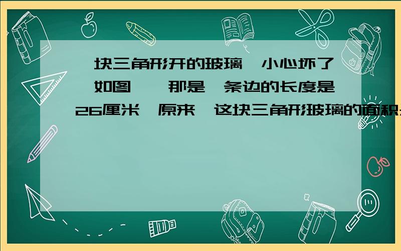 一块三角形开的玻璃,小心坏了,如图一,那是一条边的长度是26厘米,原来,这块三角形玻璃的面积是多少平方厘米