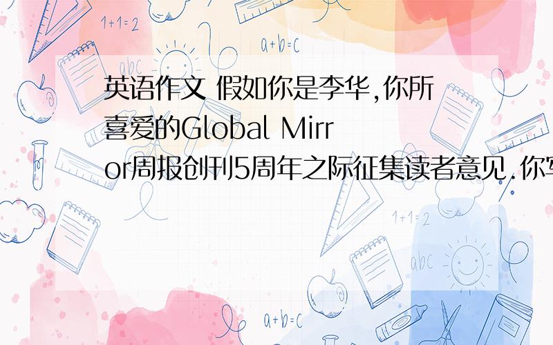 英语作文 假如你是李华,你所喜爱的Global Mirror周报创刊5周年之际征集读者意见.你写的内容是1.说明你是该报的忠实读者2.赞赏该报的优点：兼顾国内外新闻 介绍名人成功故事3.提出建议：刊