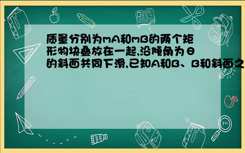 质量分别为mA和mB的两个矩形物块叠放在一起,沿倾角为θ的斜面共同下滑,已知A和B、B和斜面之间的动摩擦因数分别为μ1和μ2,求B对A的摩擦力