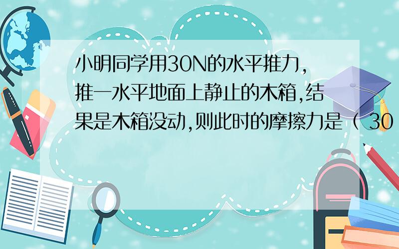 小明同学用30N的水平推力,推一水平地面上静止的木箱,结果是木箱没动,则此时的摩擦力是（ 30 ）N,如果推力增大到50N仍没动,则此时的摩擦力是50N,如果推力增大到70N,木块做匀速直线运动,则此