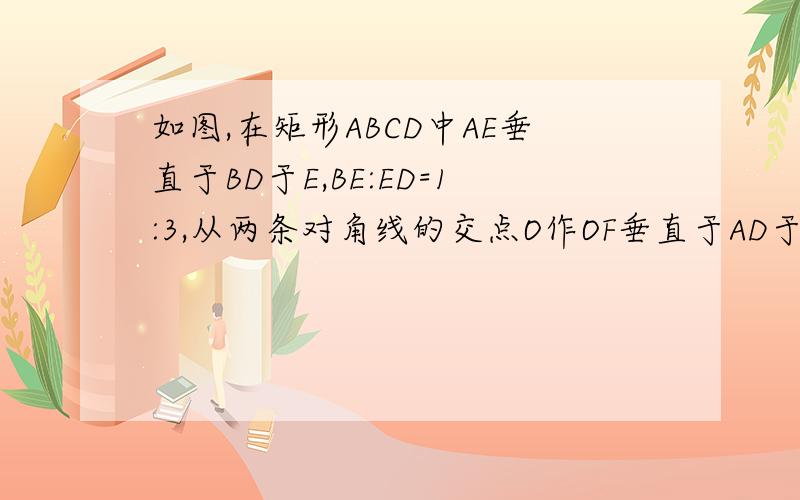 如图,在矩形ABCD中AE垂直于BD于E,BE:ED=1:3,从两条对角线的交点O作OF垂直于AD于F