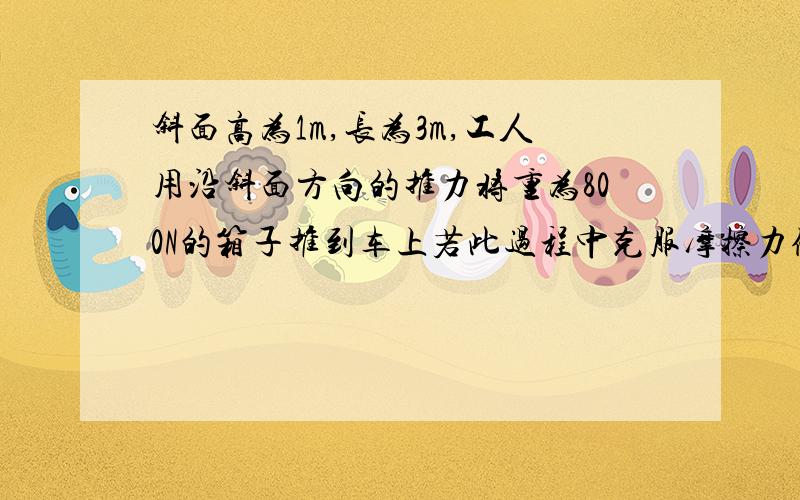 斜面高为1m,长为3m,工人用沿斜面方向的推力将重为800N的箱子推到车上若此过程中克服摩擦力做的功为600J,则工人做的有用功是——J,机械效率是——,工人的推力大小为——