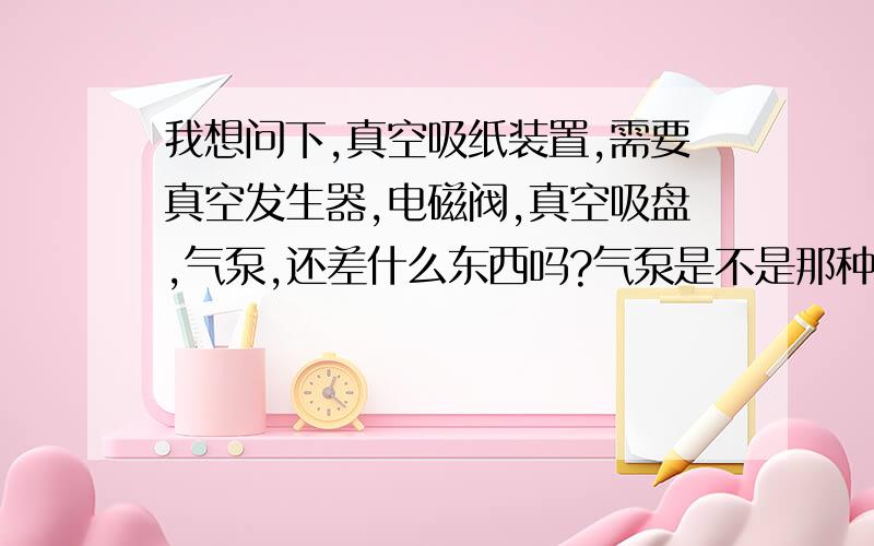 我想问下,真空吸纸装置,需要真空发生器,电磁阀,真空吸盘,气泵,还差什么东西吗?气泵是不是那种一吸一出的真空泵气泵是不是那种一吸一出的真空泵,或者空压机就可以了,