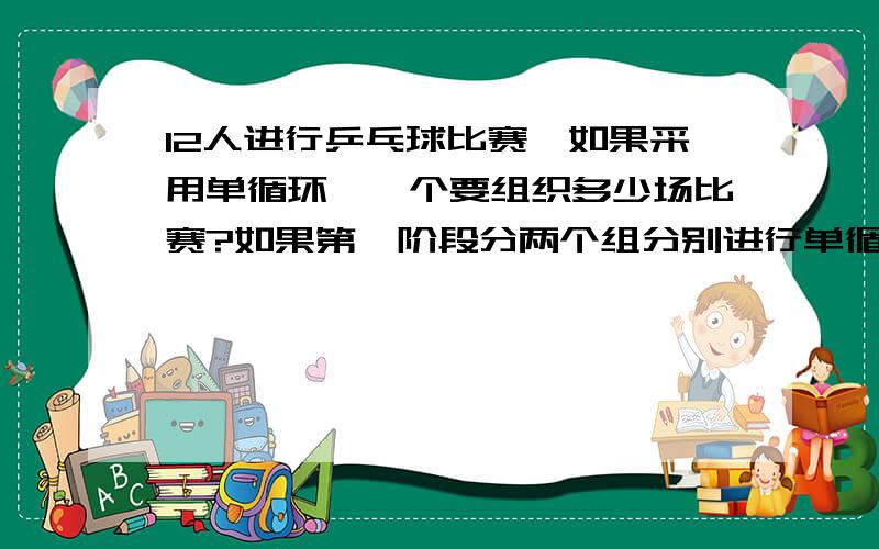 12人进行乒乓球比赛,如果采用单循环,一个要组织多少场比赛?如果第一阶段分两个组分别进行单循环比赛,第一阶段一共要进行多少场比赛.