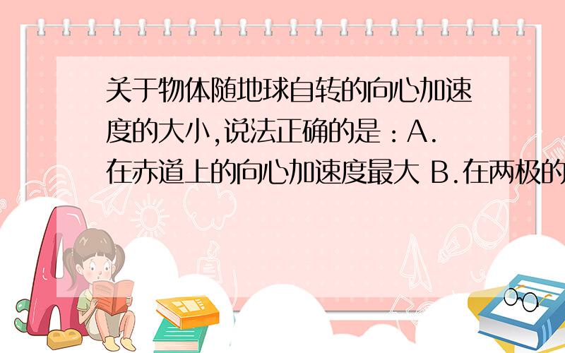 关于物体随地球自转的向心加速度的大小,说法正确的是：A.在赤道上的向心加速度最大 B.在两极的向心加速c随纬度升高向心加速度逐渐减小，为什么