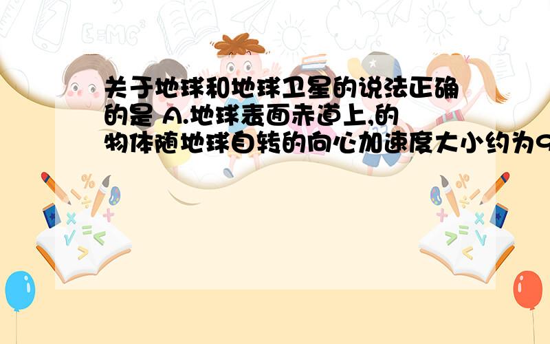 关于地球和地球卫星的说法正确的是 A.地球表面赤道上,的物体随地球自转的向心加速度大小约为9.8m/s2B.地球卫星的运行速度至少为7.9km/sC.地球卫星的周期可以大于24hD.所有地球同步卫星的受