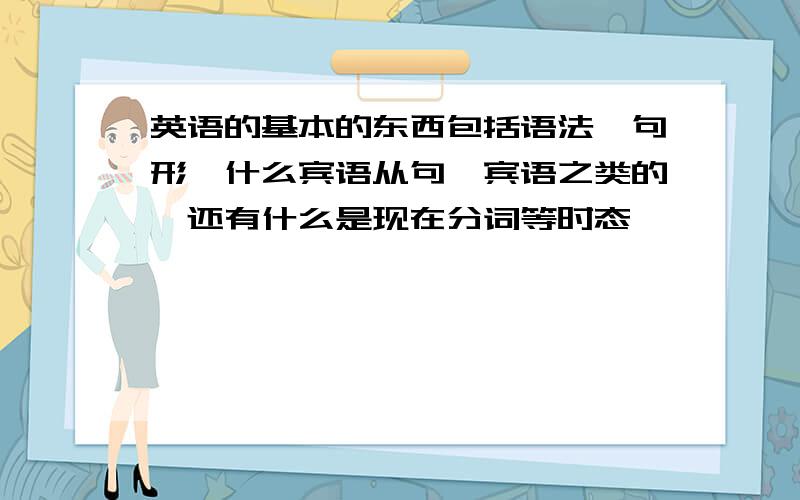 英语的基本的东西包括语法,句形,什么宾语从句,宾语之类的,还有什么是现在分词等时态