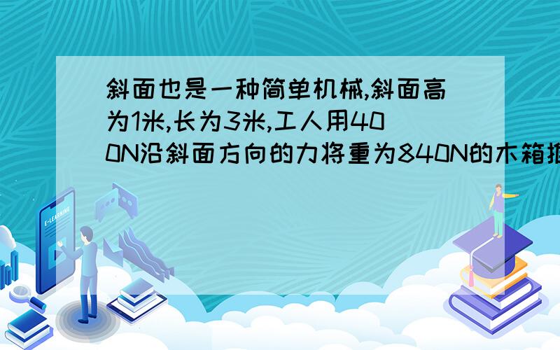 斜面也是一种简单机械,斜面高为1米,长为3米,工人用400N沿斜面方向的力将重为840N的木箱推到车上,在这个过程中,工人做的有用功是___J,机械效率是____.