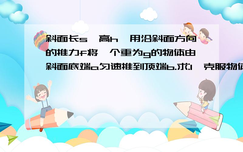 斜面长s,高h,用沿斜面方向的推力f将一个重为g的物体由斜面底端a匀速推到顶端b.求:1,克服物体的重力做的功.2,推力做的功.3,斜面长度s和物体的重力g不变,斜面高度h变高,客服物体的的重力做