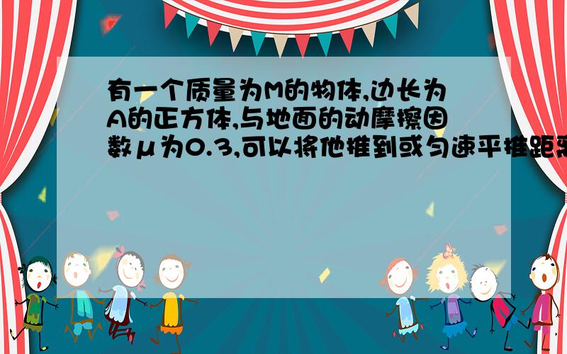 有一个质量为M的物体,边长为A的正方体,与地面的动摩擦因数μ为0.3,可以将他推到或匀速平推距离为a.a翻到比平推做工少 B翻到比平推做工多C一样多 D翻到不做工