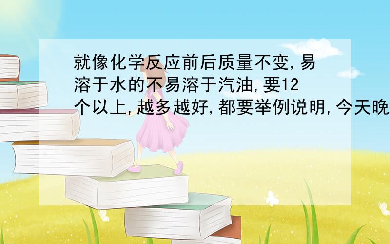 就像化学反应前后质量不变,易溶于水的不易溶于汽油,要12个以上,越多越好,都要举例说明,今天晚上11点之前~