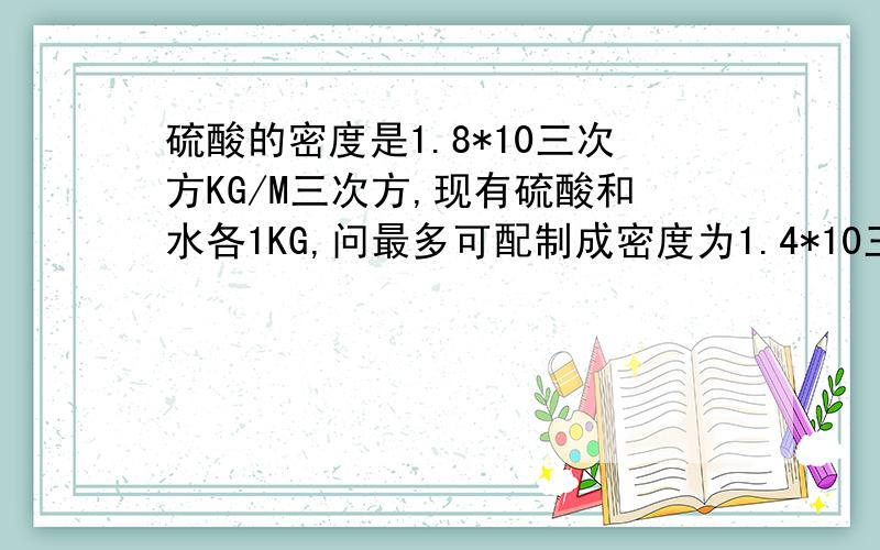 硫酸的密度是1.8*10三次方KG/M三次方,现有硫酸和水各1KG,问最多可配制成密度为1.4*10三次方KG/M三次方的稀硫酸多少千克?