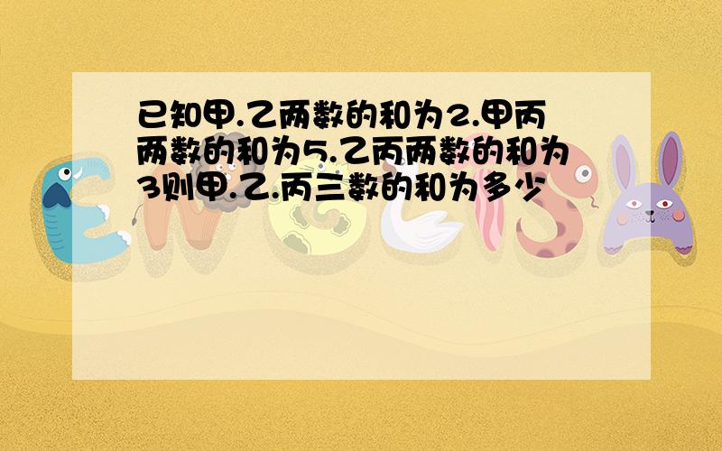 已知甲.乙两数的和为2.甲丙两数的和为5.乙丙两数的和为3则甲.乙.丙三数的和为多少