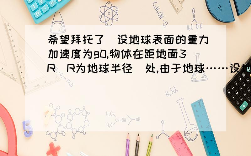 希望拜托了）设地球表面的重力加速度为g0,物体在距地面3R(R为地球半径)处,由于地球……设地球表面的重力加速度为g0,物体在距地面3R(R为地球半径)处,由于地球作用而产生的加速度为g,则g/g0