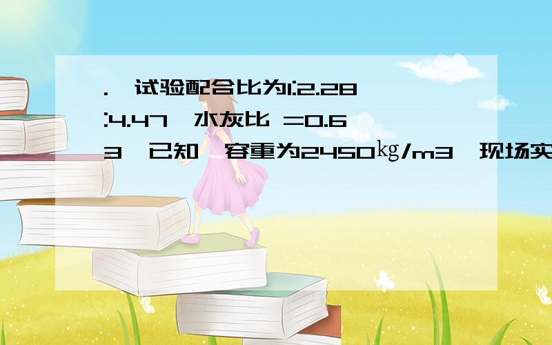 .砼试验配合比为1:2.28:4.47,水灰比 =0.63,已知砼容重为2450㎏/m3,现场实测砂含水.砼试验配合比为1：2.28：4.47,水灰比＝0.63,已知砼容重为2450㎏／m3,现场实测砂含水率为3％,石子含水率为1％,计算：