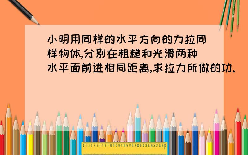 小明用同样的水平方向的力拉同样物体,分别在粗糙和光滑两种水平面前进相同距离,求拉力所做的功.