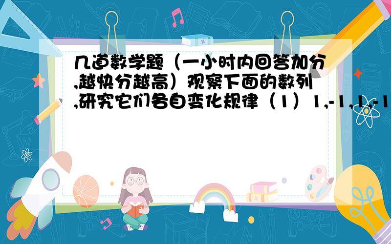 几道数学题（一小时内回答加分,越快分越高）观察下面的数列,研究它们各自变化规律（1）1,-1,1,-1,1,-1（）（）,.（2）1,0,-1,0,1,0,-1,0,1,0（）（）,.(3)你能说出（1）（2）两个数列中第99个数,第1