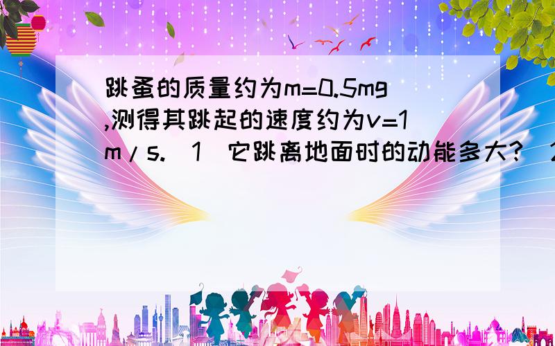 跳蚤的质量约为m=0.5mg,测得其跳起的速度约为v=1m/s.（1）它跳离地面时的动能多大?（2）设跳蚤腿长L约为0.4mm（即跳起距离）,它的起跳时间约t=8×10－4s,则它输出的平均功率多大?答案是(1)2.5*10^